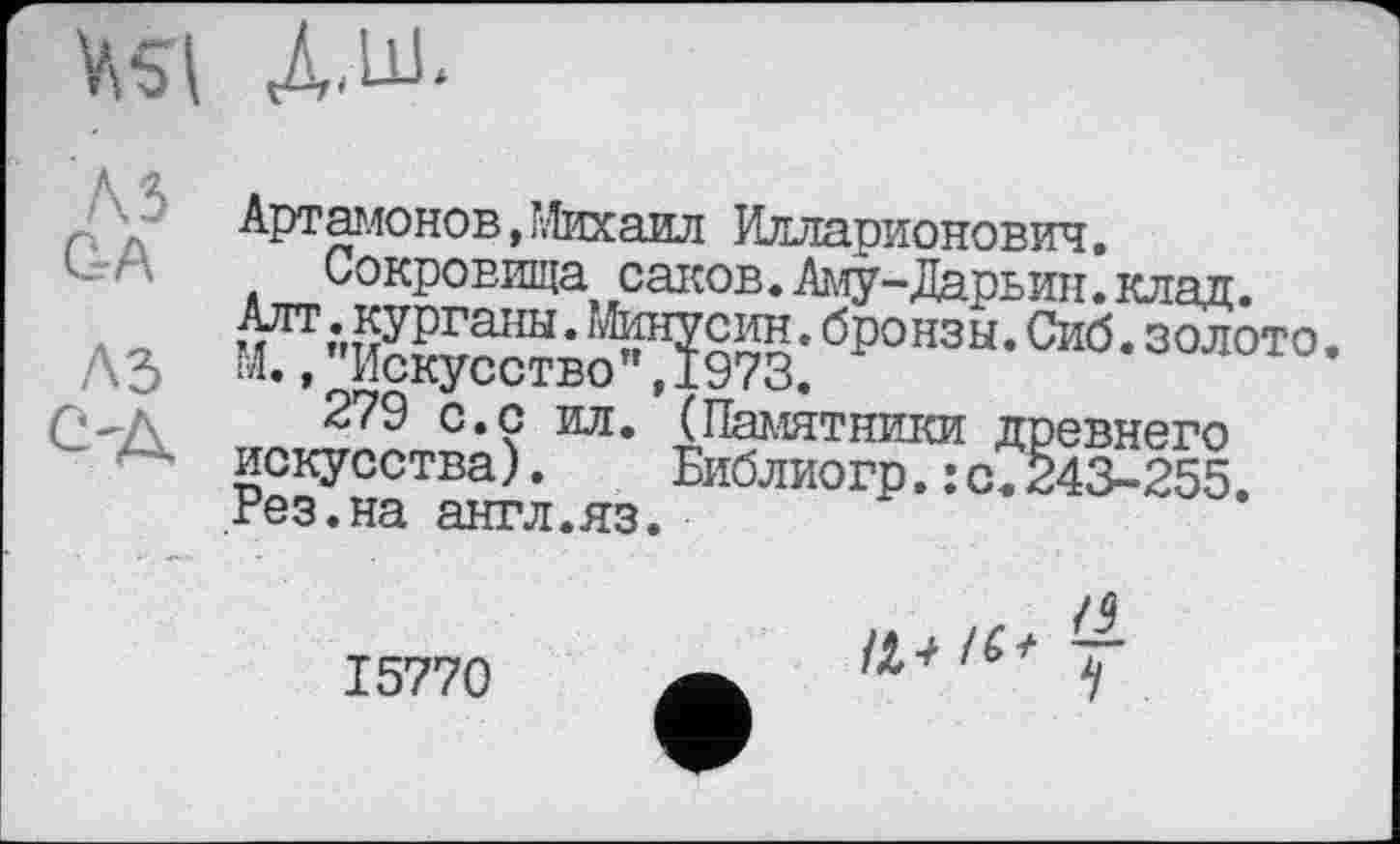 ﻿Артамонов, Михаил Илларионович.
Сокровища саков.Аму-Дарьин.клад.
Г fSSбронзы-Сиб-золото •
279 с.с ил. (Памятники древнего искусства). Библиогр.:с.243-255. Рез.на англ.яз.
15770
/4 у